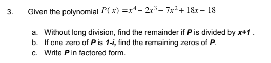 3.
Given the polynomial P( x) =x4- 2r³– 7x²+ 18x– 18
a. Without long division, find the remainder if Pis divided by x+1.
b. If one zero of P is 1-i, find the remaining zeros of P.
c. Write Pin factored form.
