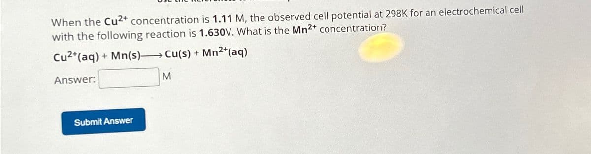 When the Cu2+ concentration is 1.11 M, the observed cell potential at 298K for an electrochemical cell
with the following reaction is 1.630V. What is the Mn2+ concentration?
Cu2+(aq) + Mn(s) Cu(s) + Mn2+(aq)
Answer:
M
Submit Answer