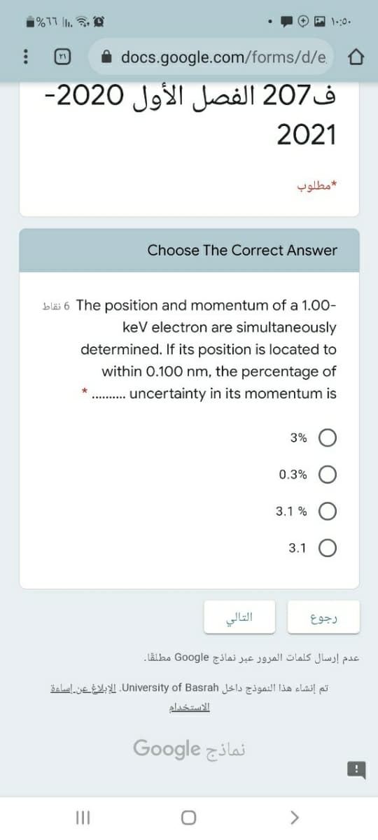 1%17 1.
1.:0.
docs.google.com/forms/d/e.
-2020 Jg1 aill 207à
2021
مطلوب
Choose The Correct Answer
bläi 6 The position and momentum of a 1.00-
kev electron are simultaneously
determined. If its position is located to
within 0.100 nm, the percentage of
. . uncertainty in its momentum is
3%
0.3%
3.1 %
3.1
التالي
رجوع
عدم إرسال كلمات المرور عبر نماذج Go ogle مطلقا.
šelalue .University of Basrah sls al li clail pi
الاستخدام
Google ilai
II
