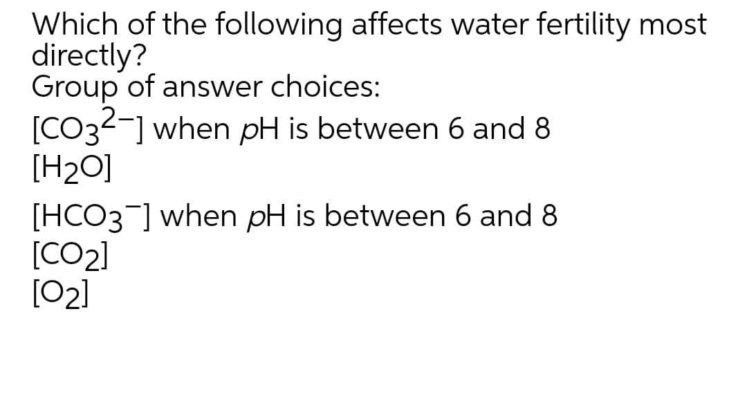 Which of the following affects water fertility most
directly?
Group of answer choices:
[CO32-] when pH is between 6 and 8
[H2O]
[HCO3] when pH is between 6 and 8
[CO2]
[02]
