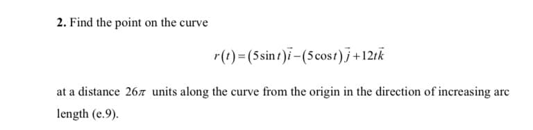 2. Find the point on the curve
r(t)=(5sint)i-(5cost)j+12ik
at a distance 267 units along the curve from the origin in the direction of increasing arc
length (e.9).

