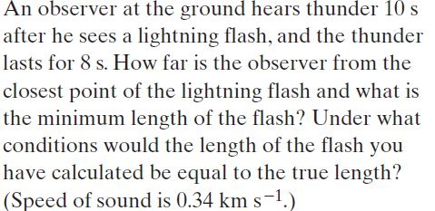 An observer at the ground hears thunder 10 s
after he sees a lightning flash, and the thunder
lasts for 8 s. How far is the observer from the
closest point of the lightning flash and what is
the minimum length of the flash? Under what
conditions would the length of the flash you
have calculated be equal to the true length?
(Speed of sound is 0.34 km s-1.)
