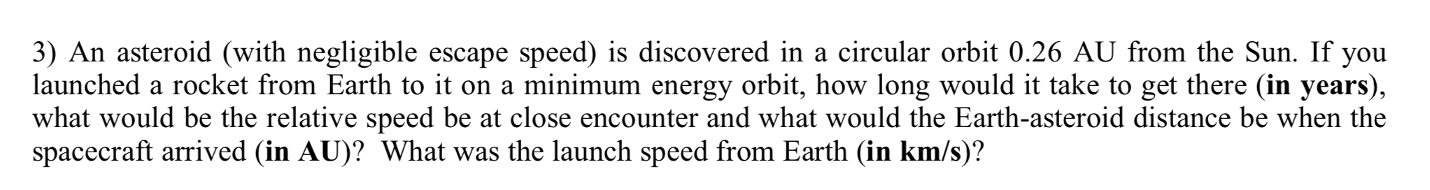 3) An asteroid (with negligible escape speed) is discovered in a circular orbit 0.26 AU from the Sun. If you
launched a rocket from Earth to it on a minimum energy orbit, how long would it take to get there (in years),
what would be the relative speed be at close encounter and what would the Earth-asteroid distance be when the
spacecraft arrived (in AU)? What was the launch speed from Earth (in km/s)?
