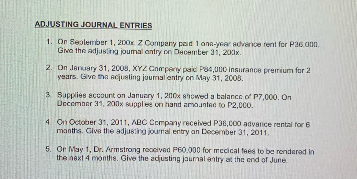 ADJUSTING JOURNAL ENTRIES
1. On September 1, 200x, Z Company paid 1 one-year advance rent for P36,000.
Give the adjusting journal entry on December 31, 200x.
2. On January 31, 2008, XYZ Company paid P84,000 insurance premium for 2
years. Give the adjusting journal entry on May 31, 2008.
3. Supplies account on January 1, 200x showed a balance of P7,000. On
December 31, 200x supplies on hand amounted to P2,000.
4. On October 31, 2011, ABC Company received P36,000 advance rental for 6
months. Give the adjusting journal entry on December 31, 2011.
5. On May 1, Dr. Armstrong received P60,000 for medical fees to be rendered in
the next 4 months. Give the adjusting journal entry at the end of June.
