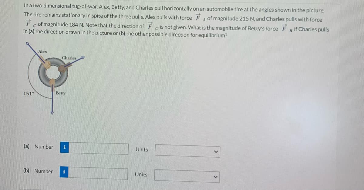 In a two-dimensional tug-of-war, Alex, Betty, and Charles pull horizontally on an automobile tire at the angles shown in the picture.
The tire remains stationary in spite of the three pulls. Alex pulls with force F of magnitude 215 N, and Charles pulls with force
A
c of magnitude 184 N. Note that the direction of F cis not given. What is the magnitude of Betty's force F g if Charles pulls
in (a) the direction drawn in the picture or (b) the other possible direction for equilibrium?
Alex
Charles
151°
Betty
(a) Number
Units
(b) Number
Units
