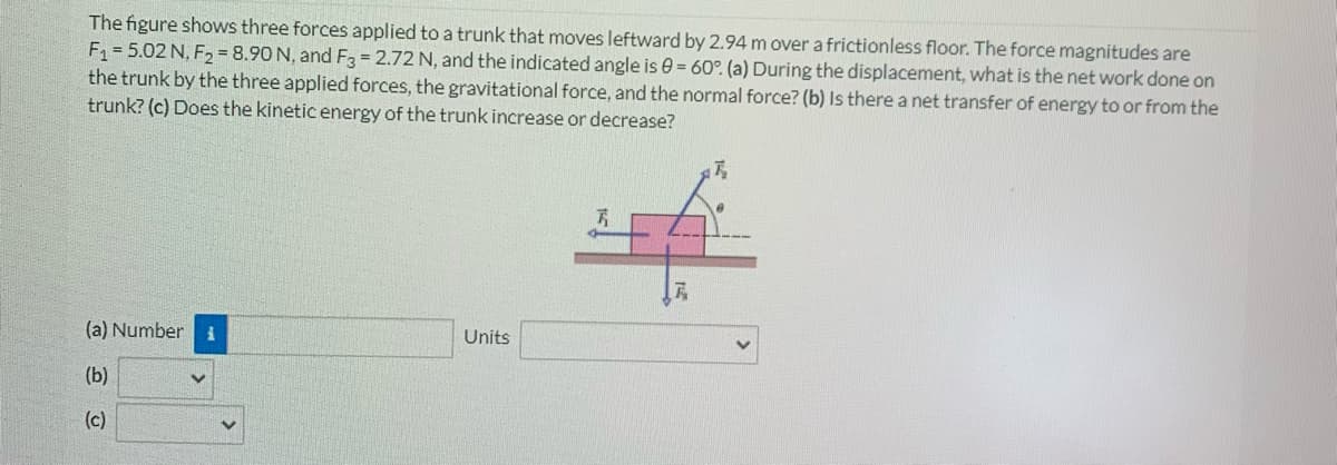 The figure shows three forces applied to a trunk that moves leftward by 2.94 m over a frictionless floor. The force magnitudes are
F = 5.02 N, F2 = 8.90 N, and F3 = 2.72 N, and the indicated angle is e = 60°. (a) During the displacement, what is the net work done on
the trunk by the three applied forces, the gravitational force, and the normal force? (b) Is there a net transfer of energy to or from the
trunk? (c) Does the kinetic energy of the trunk increase or decrease?
(a) Number
Units
(b)
(c)
