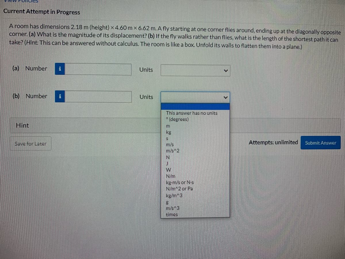 Current Attempt in Progress
A room has dimensions 2.18 m (height) x 4.60 mx 6.62 m. A fly starting at one corner flies around, ending up at the diagonally opposite
corner. (a) What is the magnitude of its displacement? (b) If the fly walks rather than flies, what is the length of the shortest path it can
take? (Hint: This can be answered without calculus. The room is like a box. Unfold its walls to flatten them into a plane.)
(a) Number
Units
(b) Number
Units
This answer has no units
* (degrees)
Hint
m
kg
Save for Later
Attempts: unlimited
Submit Answer
m/s
m/s^2
N
W
N/m
kg-m/s or N-s
N/m^2 or Pa
kg/m^3
m/s^3
times
