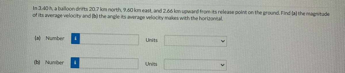 In 3.40 h, a balloon drifts 20.7 km north, 9.60 km east, and 2.66 km upward from its release point on the ground. Find (a) the magnitude
of its average velocity and (b) the angle its average velocity makes with the horizontal.
(a) Number
Units
(b) Number
i
Units
