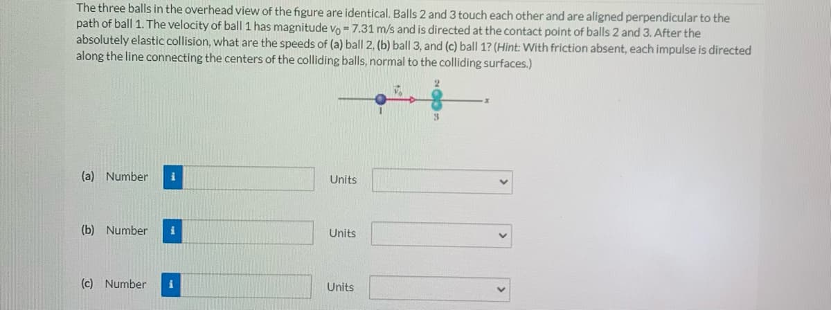 The three balls in the overhead view of the figure are identical. Balls 2 and 3 touch each other and are aligned perpendicular to the
path of ball 1. The velocity of ball 1 has magnitude vo = 7.31 m/s and is directed at the contact point of balls 2 and 3. After the
absolutely elastic collision, what are the speeds of (a) ball 2, (b) ball 3, and (c) ball 1? (Hint: With friction absent, each impulse is directed
along the line connecting the centers of the colliding balls, normal to the colliding surfaces.)
(a) Number
i
Units
(b) Number
Units
(c) Number
i
Units
