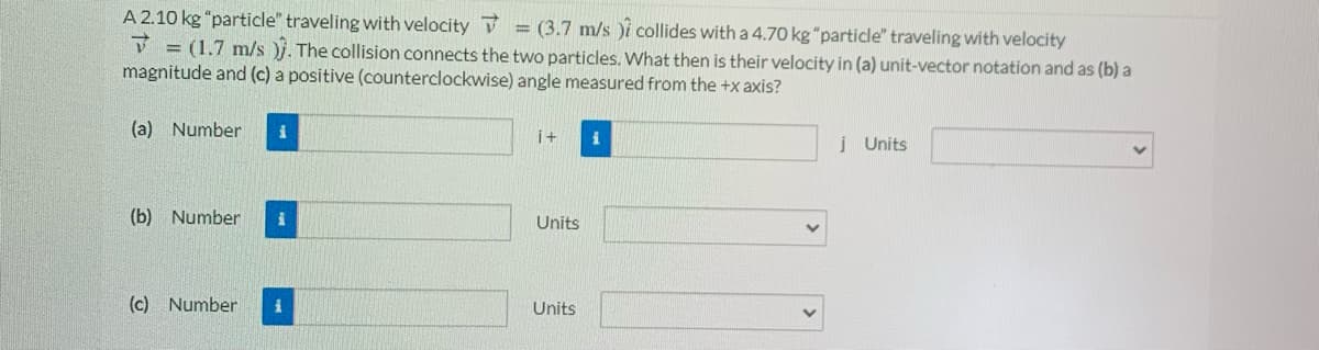 A 2.10 kg "particle" traveling with velocity = (3.7 m/s )i collides with a 4.70 kg "particle" traveling with velocity
V = (1.7 m/s )j. The collision connects the two particles. What then is their velocity in (a) unit-vector notation and as (b) a
magnitude and (c) a positive (counterclockwise) angle measured from the +x axis?
(a) Number
i+
į Units
(b) Number
Units
(c) Number
Units
