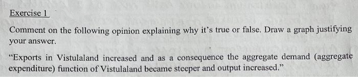 Exercise 1
Comment on the following opinion explaining why it's true or false. Draw a graph justifying
your answer.
"Exports in Vistulaland increased and as a consequence the aggregate demand (aggregate
expenditure) function of Vistulaland became steeper and output increased."