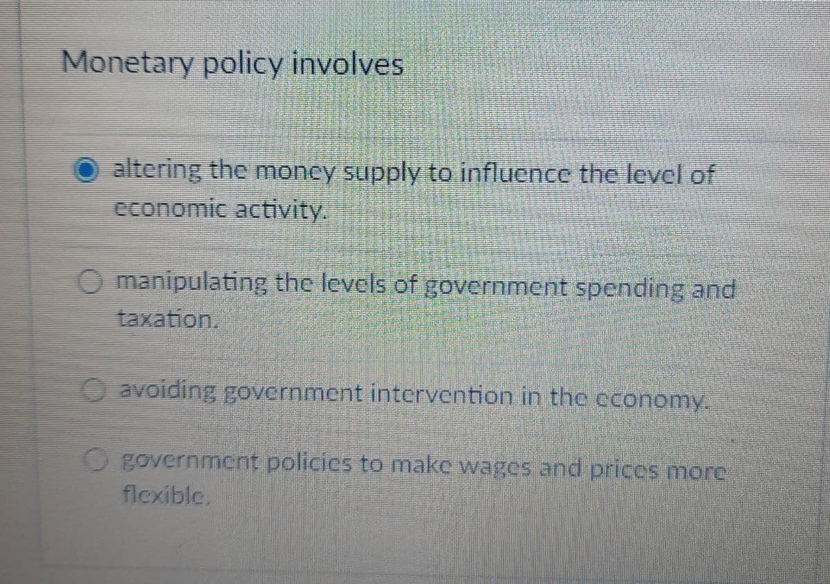 Monetary policy involves
altering the money supply to influence the level of
economic activity.
O manipulating the levels of government spending and
taxation.
avoiding government intervention in the economy.
government policies to make wages and prices more
flexible.