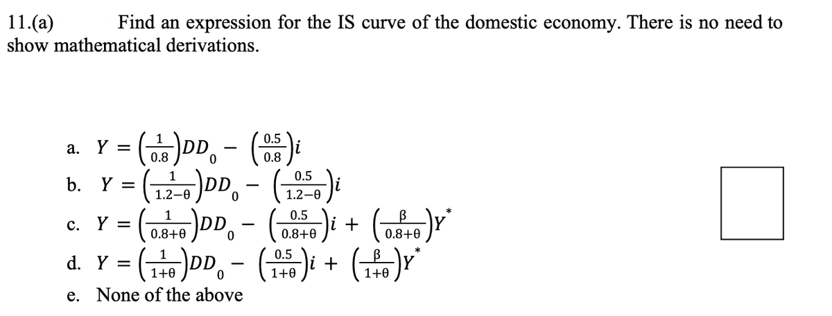 11.(a)
Find an expression for the IS curve of the domestic economy. There is no need to
show mathematical derivations.
a.
Y =
(08)DD - (0.5) i
b. Y =
(12-0)DD - (1250) i
0
L
*
c. Y
Y = (0.146 )DD - (0.840) i
5-)i + (² 5-) Y²
B
0.8+0
0.8+0
0
0.5
d. Y = ( 1¹0 )DD − ( 145 )i + (14)Y*
-
0
1+0
1+0
e. None of the above