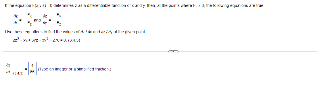 If the equation F(x,y,z) = 0 determines z as a differentiable function of x and y, then, at the points where F₂ #0, the following equations are true.
əz Fx əz
Fy
F₂
= -
and ==
dy
əx
Use these equations to find the values of az/ax and az/ay at the given point.
2z³ - xy + 3yz + 3y³ - 270=0, (3,4,3)
C
az
4
66 (Type an integer or a simplified fraction.)
dx (3,4,3)