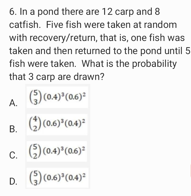6. In a pond there are 12 carp and 8
catfish. Five fish were taken at random
with recovery/return, that is, one fish was
taken and then returned to the pond until 5
fish were taken. What is the probability
that 3 carp are drawn?
) (0.4) (0.6)?
А.
В.
) (0.6) (0.4)²
С.
() (0.4)*(06)=
()(0.6) (0.4)2
