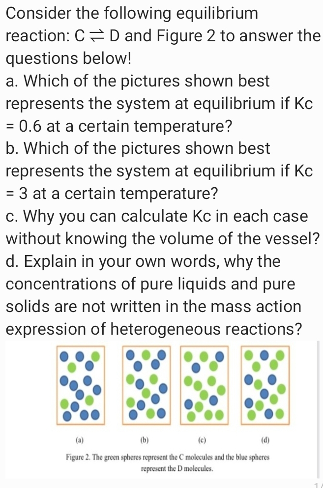 Consider the following equilibrium
reaction: C= D and Figure 2 to answer the
questions below!
a. Which of the pictures shown best
represents the system at equilibrium if Kc
= 0.6 at a certain temperature?
b. Which of the pictures shown best
represents the system at equilibrium if Kc
= 3 at a certain temperature?
c. Why you can calculate Kc in each case
without knowing the volume of the vessel?
d. Explain in your own words, why the
concentrations of pure liquids and pure
solids are not written in the mass action
expression of heterogeneous reactions?
(a)
(b)
(c)
(d)
Figure 2. The green spheres represent the C molecules and the blue spheres
represent the D molecules.
