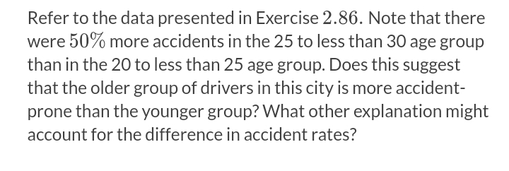 Refer to the data presented in Exercise 2.86. Note that there
were 50% more accidents in the 25 to less than 30 age group
than in the 20 to less than 25 age group. Does this suggest
that the older group of drivers in this city is more accident-
prone than the younger group? What other explanation might
account for the difference in accident rates?
