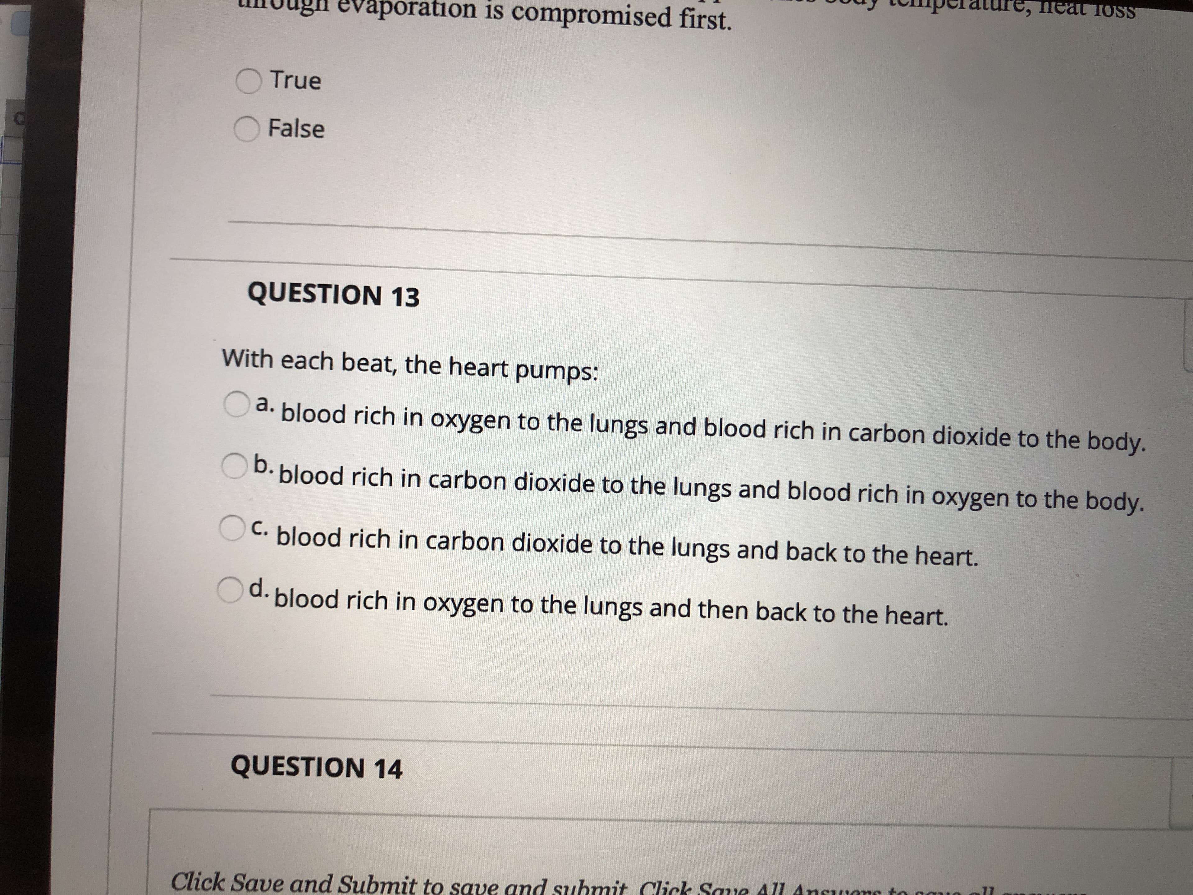 шеa
neat TosS
evaporation is compromised first.
OTrue
False
QUESTION 13
With each beat, the heart pumps:
d. blood rich in oxygen to the lungs and blood rich in carbon dioxide to the body.
b.
OD. blood rich in carbon dioxide to the lungs and blood rich in oxygen to the body.
C. blood rich in carbon dioxide to the lungs and back to the heart.
d.
blood rich in oxygen to the lungs and then back to the heart.
QUESTION 14
Click Save and Submit to save and submit Click Saue All Ancugno to nau
