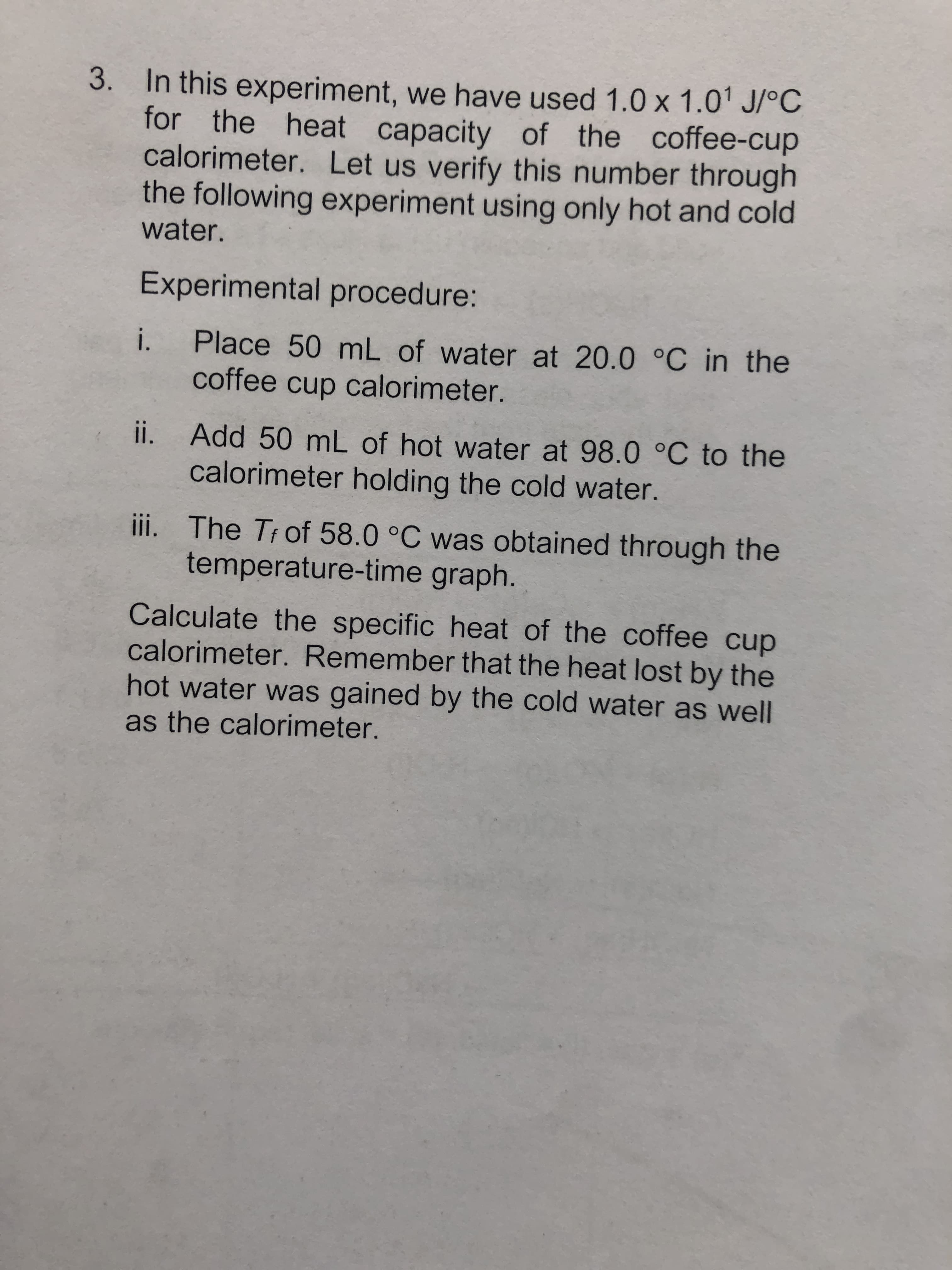 3. In this experiment, we have used 1.0 x 1.01 J/°C
for the heat capacity of the coffee-cup
calorimeter. Let us verify this number through
the following experiment using only hot and cold
water.
Experimental procedure:
Place 50 mL of water at 20.0 °C in the
coffee cup calorimeter.
i.
ii. Add 50 mL of hot water at 98.0 °C to the
calorimeter holding the cold water.
ii. The Trof 58.0 °C was obtained through the
temperature-time graph.
Calculate the specific heat of the coffee cup
calorimeter. Remember that the heat lost by the
hot water was gained by the cold water as well
as the calorimeter.
