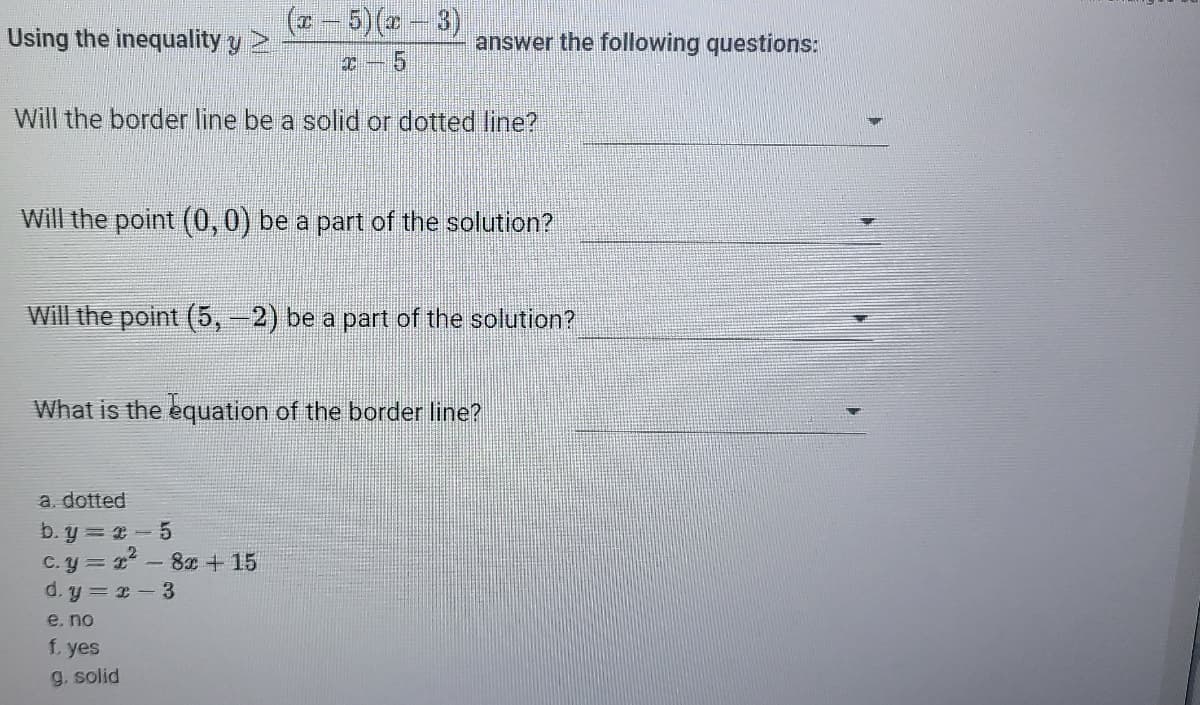- 5)( -3)
Using the inequality y >
answer the following questions:
Will the border line be a solid or dotted line?
Will the point (0,0) be a part of the solution?
Will the point (5,-2) be a part of the solution?
What is the equation of the border line?
a. dotted
b. y = -5
c.y = 1 - 8x + 15
d. y = x-3
e. no
f. yes
g. solid
