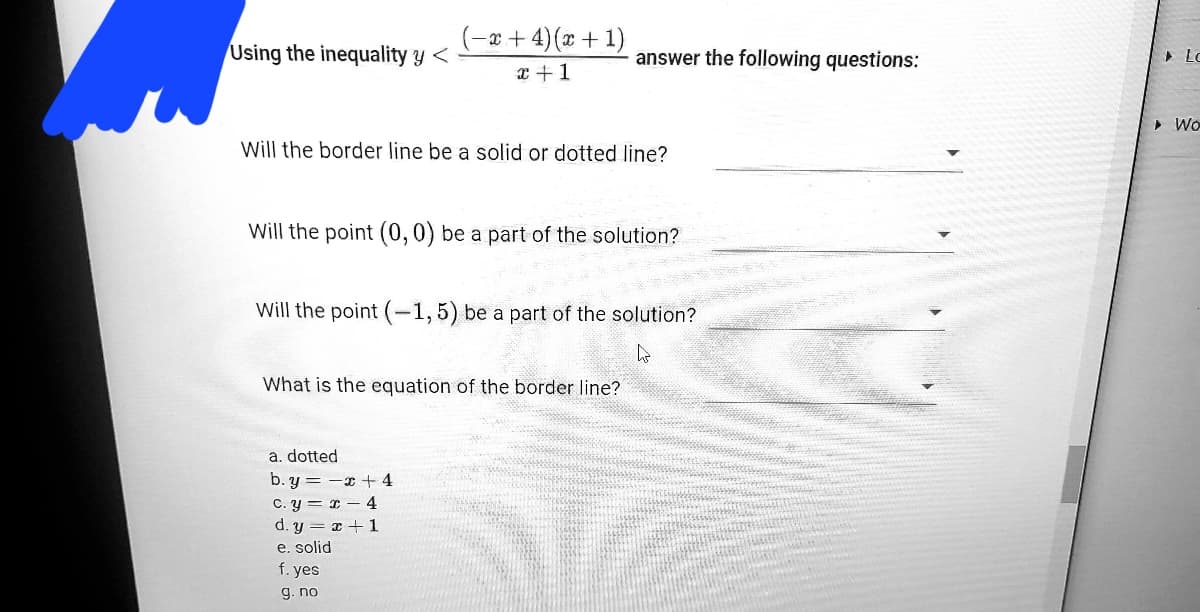 (-a + 4)(x + 1)
x +1
Using the inequality y <
answer the following questions:
• Lo
• Wo
Will the border line be a solid or dotted line?
Will the point (0,0) be a part of the solution?
Will the point (-1,5) be a part of the solution?
What is the equation of the border line?
a. dotted
b. y = -x +4
C. y = x – 4
d. y = x + 1
e. solid
f. yes
g. no
