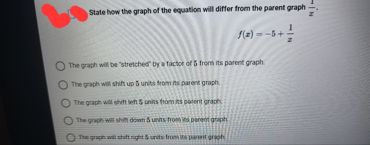 State how the graph of the equation will differ from the parent graph
1
f(z) = -5+
The graph willbe "stretched" by a factor of 5 from its parent graph.
The graph will shift up 5 units from its parent graph.
The graph will shift left 5 units from its parent graph
The graph will shift down 5 units from its parent graph
The graph will shift right 5 units from its parent graphi
