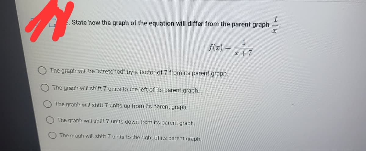 5. State how the graph of the equation will differ from the parent graph
f(z)
I +7
The graph will be "stretched" by a factor of 7 from its parent graph.
The graph will shift 7 units to the left of its parent graph.
The graph will shift 7 units up from its parent graph.
The graph will shift 7 units down from its parent graph.
The graph will shift 7 units to the right of its parent graph.
