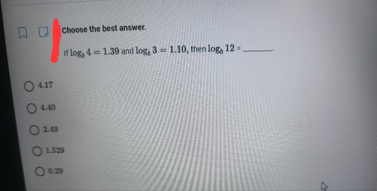 Choose the best answer.
If log, 4 = 1.39 and log, 3 = 1.10, then log, 12 =
4.17
4.40
2.49
O 1.529
0.29
