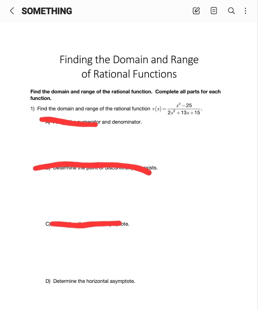 < SOMETHING
Finding the Domain and Range
of Rational Functions
Find the domain and range of the rational function. Complete all parts for each
function.
x² – 25
1) Find the domain and range of the rational function v(x)=
2x2 +13x+15
umerator and denominator.
Determine ne pomt or disconnan,
nxists.
C)
ote.
D) Determine the horizontal asymptote.
