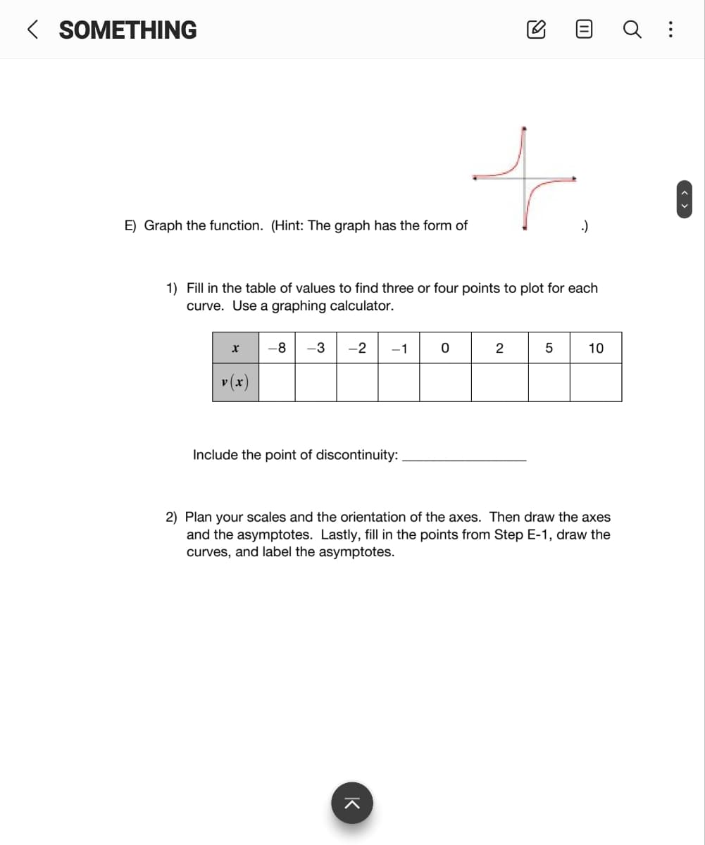 < SOMETHING
E) Graph the function. (Hint: The graph has the form of
1) Fill in the table of values to find three or four points to plot for each
curve. Use a graphing calculator.
-8
-3
-2
-1
2
10
v (x)
Include the point of discontinuity:
2) Plan your scales and the orientation of the axes. Then draw the axes
and the asymptotes. Lastly, fill in the points from Step E-1, draw the
curves, and label the asymptotes.
K
