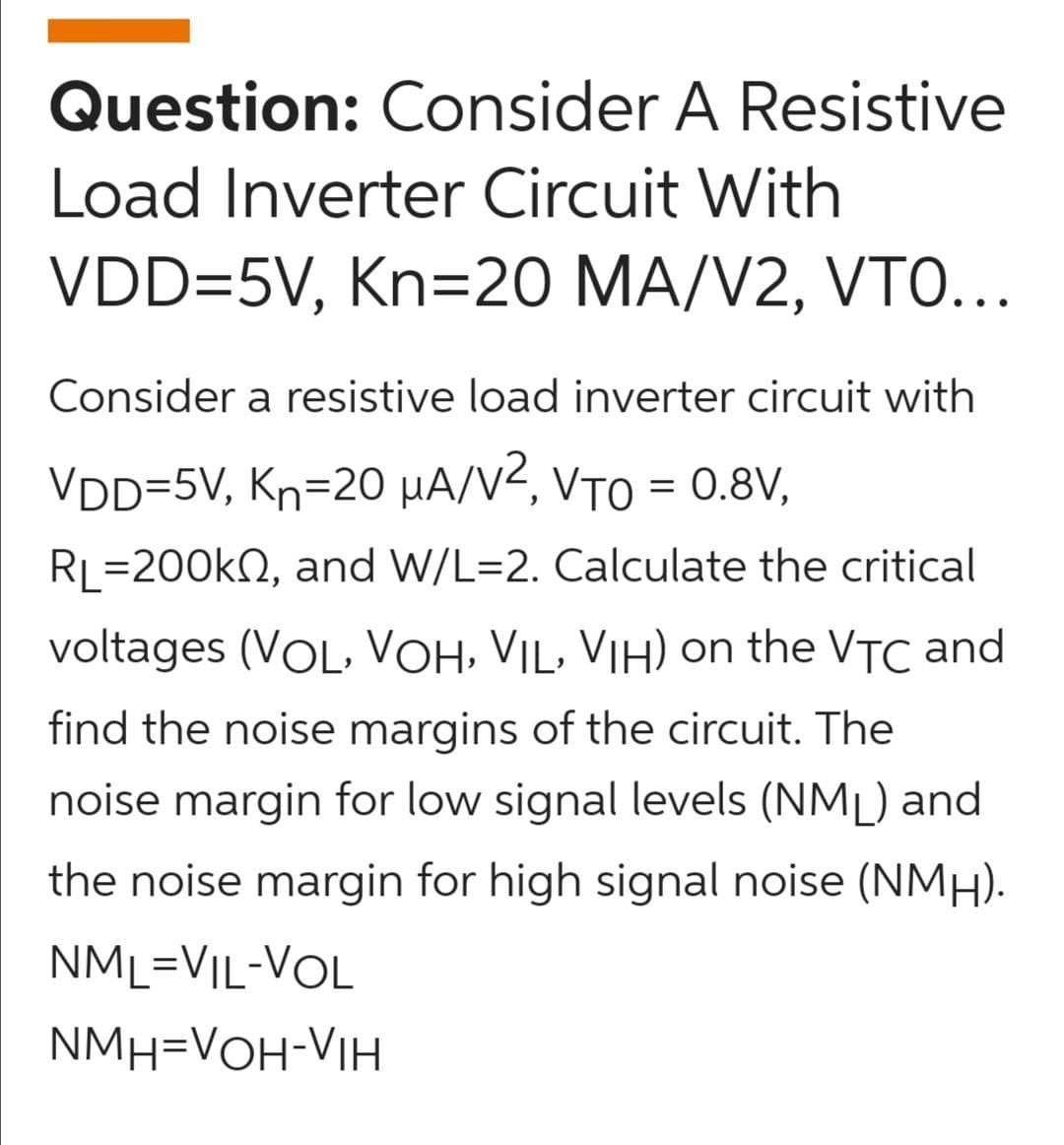 Question: Consider A Resistive
Load Inverter Circuit With
VDD=5V, Kn=20 MA/V2, VTO..
Consider a resistive load inverter circuit with
VDD=5V, Kn=20 µA/V², VTO = 0.8V,
RL=200kN, and W/L=2. Calculate the critical
voltages (VOL, VOH, VIL, VIH) on the VTC and
find the noise margins of the circuit. The
noise margin for low signal levels (NML) and
the noise margin for high signal noise (NMH).
NML=VIL-VOL
NMH=VOH-VIH
