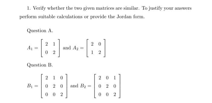 1. Verify whether the two given matrices are similar. To justify your answers
perform suitable calculations or provide the Jordan form.
Question A.
2 1
2 0
A1 =
and A2 =
0 2
1 2
Question B.
20 1
0 2 0
2 1
B =
0 2 0
and B2 =
0 0 2
0 0 2
