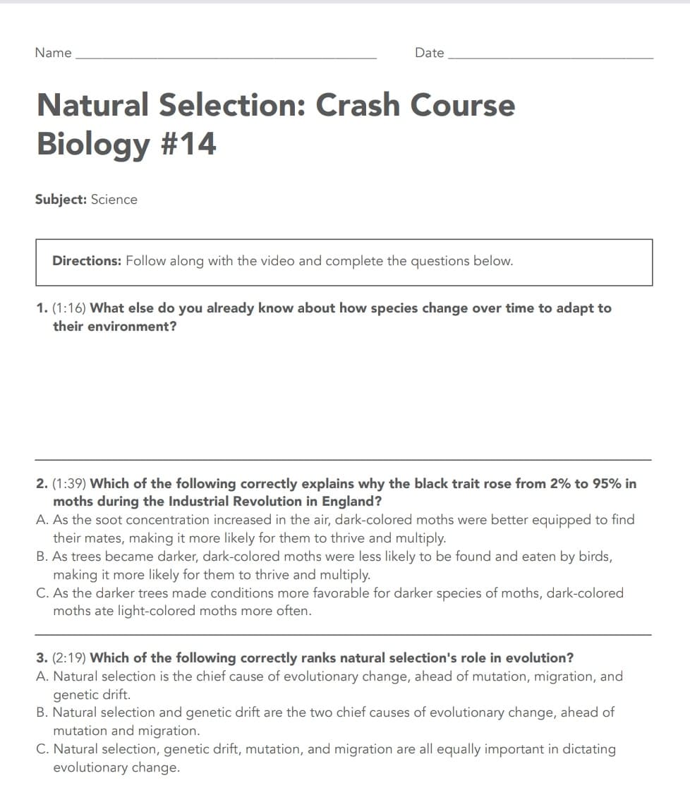 Name
Date
Natural Selection: Crash Course
Biology #14
Subject: Science
Directions: Follow along with the video and complete the questions below.
1. (1:16) What else do you already know about how species change over time to adapt to
their environment?
2. (1:39) Which of the following correctly explains why the black trait rose from 2% to 95% in
moths during the Industrial Revolution in England?
A. As the soot concentration increased in the air, dark-colored moths were better equipped to find
their mates, making it more likely for them to thrive and multiply.
B. As trees became darker, dark-colored moths were less likely to be found and eaten by birds,
making it more likely for them to thrive and multiply.
C. As the darker trees made conditions more favorable for darker species of moths, dark-colored
moths ate light-colored moths more often.
3. (2:19) Which of the following correctly ranks natural selection's role in evolution?
A. Natural selection is the chief cause of evolutionary change, ahead of mutation, migration, and
genetic drift.
B. Natural selection and genetic drift are the two chief causes of evolutionary change, ahead of
mutation and migration.
C. Natural selection, genetic drift, mutation, and migration are all equally important in dictating
evolutionary change.

