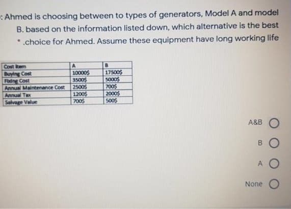 :Ahmed is choosing between to types of generators, Model A and model
B. based on the information listed down, which alternative is the best
*.choice for Ahmed. Assume these equipment have long working life
Cost item
A.
B
Buying Cost
Fadng Cost
Annual Maintenance Cost
Annual Tax
Salvage Value
10000$
3500$
2500$
1200$
700$
17500$
5000$
700$
2000$
500$
A&B O
BO
A O
None O
