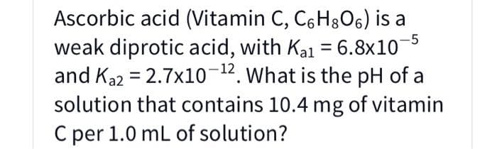 Ascorbic acid (Vitamin C, C6H306) is a
weak diprotic acid, with Ka1 = 6.8x10
and Ka2 = 2.7x10-12. What is the pH of a
solution that contains 10.4 mg of vitamin
C per 1.0 mL of solution?
-5
%3D
