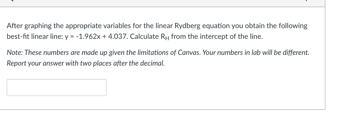 After graphing the appropriate variables for the linear Rydberg equation you obtain the following
best-fit linear line: y = -1.962x + 4.037. Calculate RH from the intercept of the line.
Note: These numbers are made up given the limitations of Canvas. Your numbers in lab will be different.
Report your answer with two places after the decimal.
