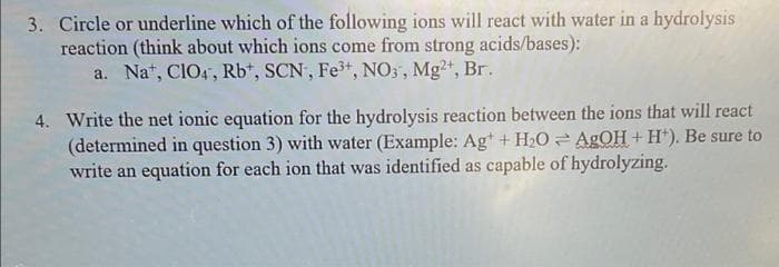 3. Circle or underline which of the following ions will react with water in a hydrolysis
reaction (think about which ions come from strong acids/bases):
a. Nat, CIO4, Rb*, SCN, Fe*, NO3', Mg2, Br.
4. Write the net ionic equation for the hydrolysis reaction between the ions that will react
(determined in question 3) with water (Example: Agt + H2O AGOH+ H*). Be sure to
write an equation for each ion that was identified as capable of hydrolyzing.
