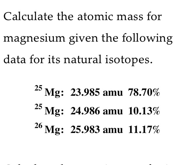 Calculate the atomic mass for
magnesium given the following
data for its natural isotopes.
25
Mg: 23.985 amu 78.70%
25
Mg: 24.986 amu 10.13%
26
Mg: 25.983 amu 11.17%
