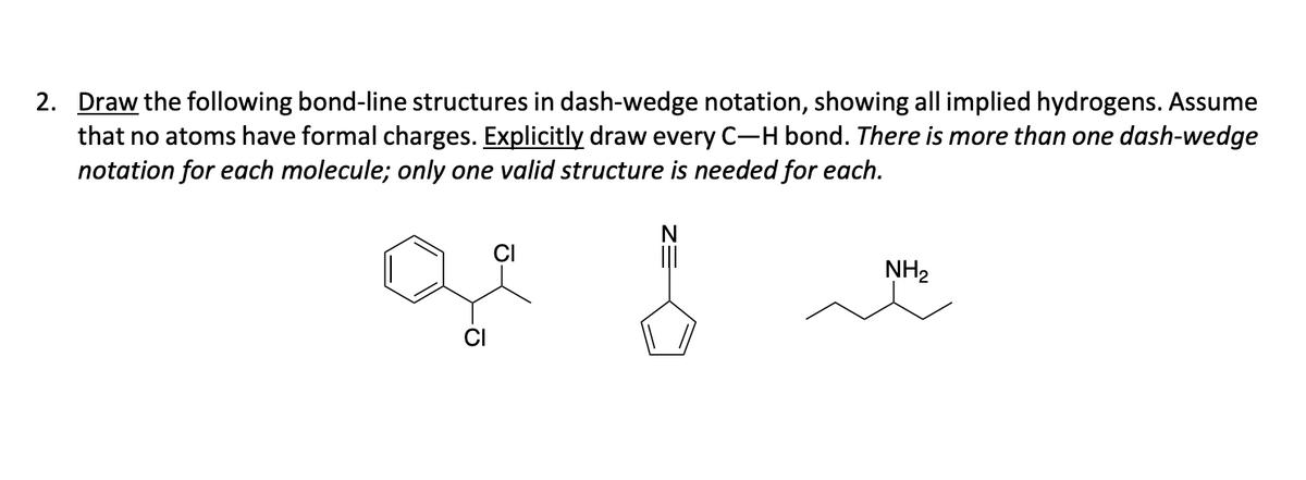 2. Draw the following bond-line structures in dash-wedge notation, showing all implied hydrogens. Assume
that no atoms have formal charges. Explicitly draw every C-H bond. There is more than one dash-wedge
notation for each molecule; only one valid structure is needed for each.
ge
|||
NH₂