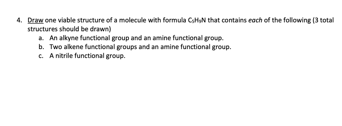 4. Draw one viable structure of a molecule with formula C5H9N that contains each of the following (3 total
structures should be drawn)
a. An alkyne functional group and an amine functional group.
b. Two alkene functional groups and an amine functional group.
A nitrile functional group.
C.