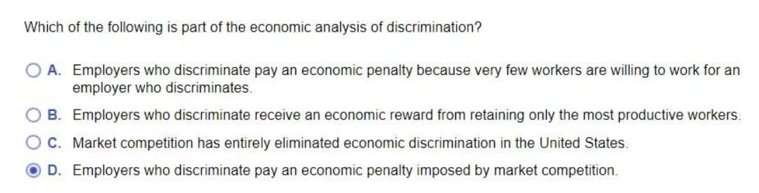 Which of the following is part of the economic analysis of discrimination?
O A. Employers who discriminate pay an economic penalty because very few workers are willing to work for an
employer who discriminates.
O B. Employers who discriminate receive an economic reward from retaining only the most productive workers.
OC. Market competition has entirely eliminated economic discrimination in the United States.
O D. Employers who discriminate pay an economic penalty imposed by market competition.
