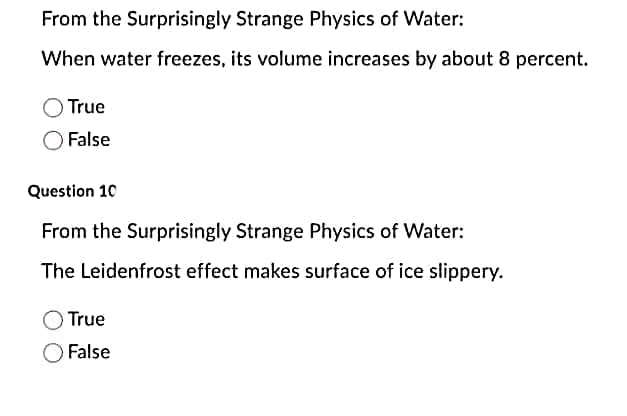 From the Surprisingly Strange Physics of Water:
When water freezes, its volume increases by about 8 percent.
True
False
Question 10
From the Surprisingly Strange Physics of Water:
The Leidenfrost effect makes surface of ice slippery.
True
False
