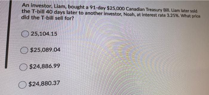 An investor, Liam, bought a 91-day $25,000 Canadian Treasury Bill. Liam later sold
the T-bill 40 days later to another investor, Noah, at interest rate 3.25%. What price
did the T-bill sell for?
25,104.15
$25,089.04
$24,886.99
O $24,880.37
