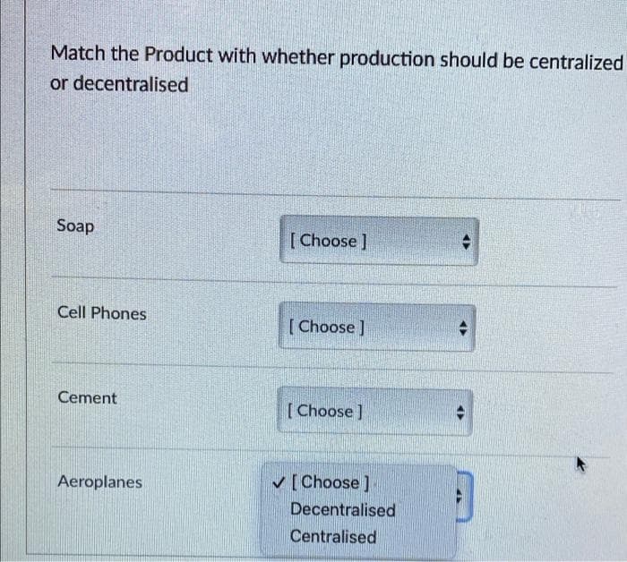 Match the Product with whether production should be centralized
or decentralised
Soap
[Choose ]
Cell Phones
[Choose ]
Cement
[Choose ]
Aeroplanes
✓[Choose ]
Decentralised
Centralised