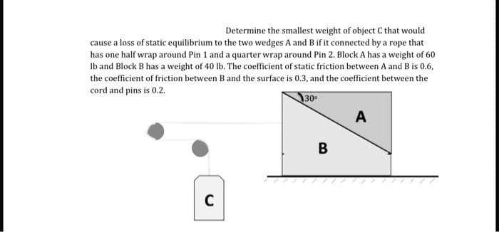 Determine the smallest weight of object C that would
cause a loss of static equilibrium to the two wedges A and B if it connected by a rope that
has one half wrap around Pin 1 and a quarter wrap around Pin 2. Block A has a weight of 60
Ib and Block B has a weight of 40 lb. The coefficient of static friction between A and B is 0.6,
the coefficient of friction between B and the surface is 0.3, and the coefficient between the
cord and pins is 0.2.
30
A
C
