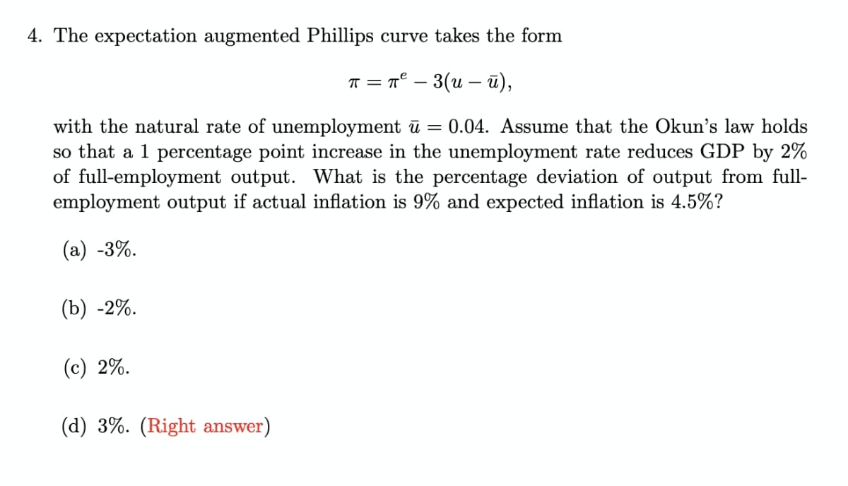 4. The expectation augmented Phillips curve takes the form
T = T° – 3(u – ū),
%3D
with the natural rate of unemployment ū = 0.04. Assume that the Okun's law holds
so that a 1 percentage point increase in the unemployment rate reduces GDP by 2%
of full-employment output. What is the percentage deviation of output from full-
employment output if actual inflation is 9% and expected inflation is 4.5%?
(а) -3%.
(b) -2%.
(c) 2%.
(d) 3%. (Right answer)
