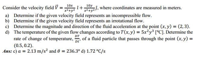 10x
10y
Consider the velocity field V =
î+
x2+y2
2y), where coordinates are measured in meters.
a) Determine if the given velocity field represents an incompressible flow.
b) Determine if the given velocity field represents an irrotational flow.
c) Determine the magnitude and direction of the fluid acceleration at the point (x, y) = (2,3).
d) The temperature of the given flow changes according to T(x, y) = 5x?y³ [°C]. Determine the
rate of change of temperature, , of a fluid particle that passes through the point (x, y) =
DT
Dt
(0.5, 0.2).
Ans: c) a = 2.13 m/s? and 0
= 236.3° d) 1.72 °C/s
