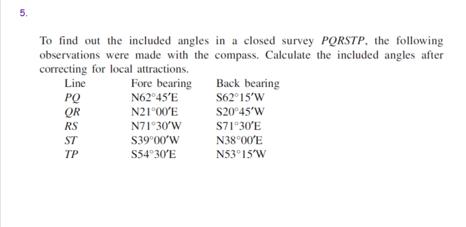 To find out the included angles in a closed survey PQRSTP, the following
observations were made with the compass. Calculate the included angles after
correcting for local attractions.
Line
Fore bearing
Back bearing
N62°45'E
S62°15’W
РО
QR
N21°00´E
S20°45’W
RS
N71°30’W
S71°30’E
ST
S39°00’W
N38°00´E
ТР
S54°30'E
N53°15’W
5.
