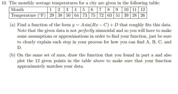 10. The monthly average temperatures for a city are given in the following table:
Month
1 2 3 4 5 6 7 8 9 10 11 12
Temperature (°F)| 29 38 50 64 73 75 72 63 51 39 28 26
(a) Find a function of the form y = Asin(Bx -C) + D that roughly fits this data.
Note that the given data is not perfectly sinusoidal and so you will have to make
some assumptions or approximations in order to find your function, just be sure
to clearly explain each step in your process for how you can find A, B, C, and
D.
(b) On the same set of axes, draw the function that you found in part a and also
plot the 12 given points in the table above to make sure that your function
approximately matches your data.
