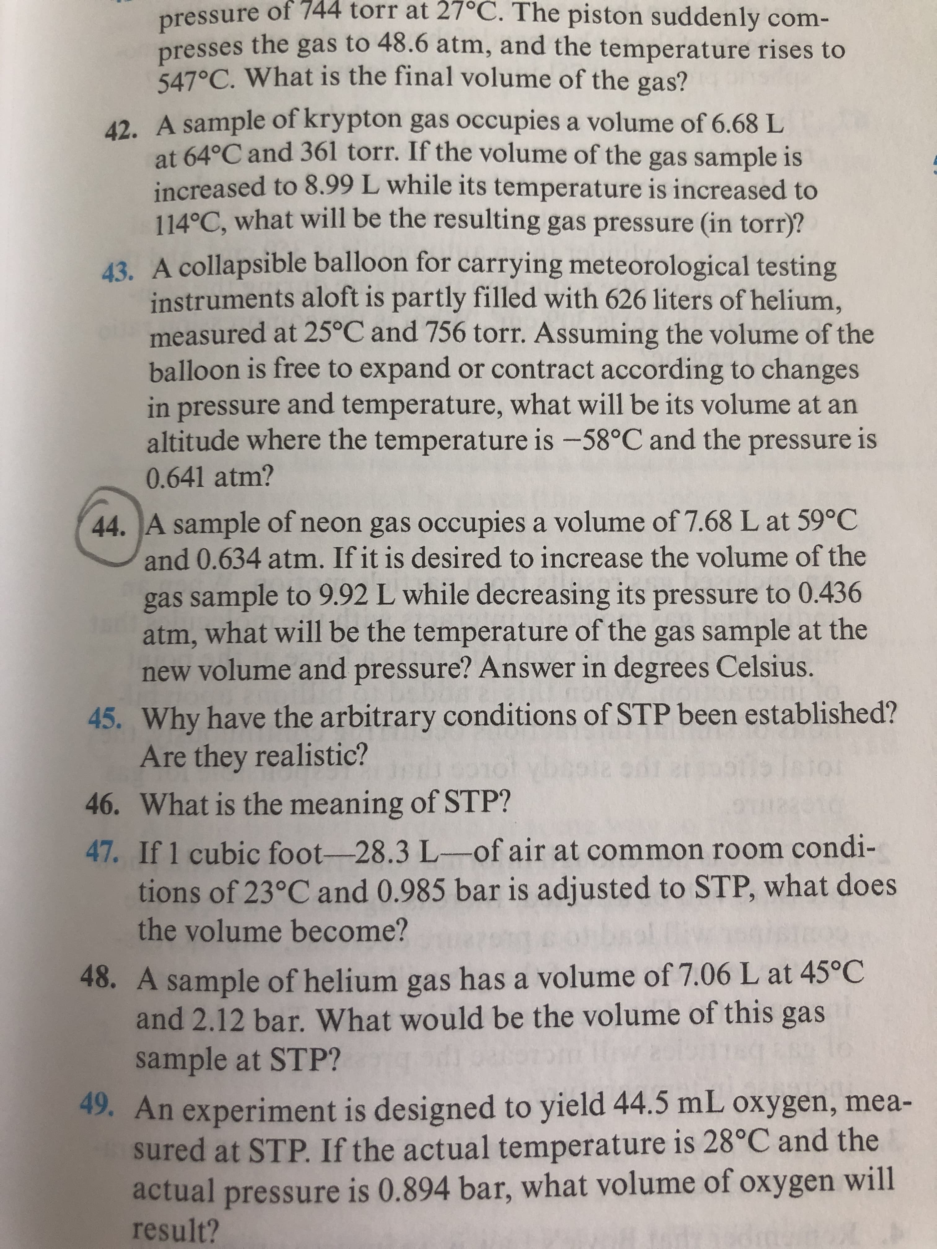 pressure of 744 torr at 27°C. The piston suddenly com-
presses the gas to 48.6 atm, and the temperature rises to
547°C. What is the final volume of the gas?
42. A sample of krypton gas occupies a volume of 6.68 L
at 64°C and 361 torr. If the volume of the gas sample is
increased to 8.99 L while its temperature is increased to
114°C, what will be the resulting gas pressure (in torr)?
43. A collapsible balloon for carrying meteorological testing
instruments aloft is partly filled with 626 liters of helium,
measured at 25°C and 756 torr. Assuming the volume of the
balloon is free to expand or contract according to changes
in pressure and temperature, what will be its volume at an
altitude where the temperature is -58°C and the pressure is
0.641 atm?
44. A sample of neon gas occupies a volume of 7.68 L at 59°C
and 0.634 atm. If it is desired to increase the volume of the
gas sample to 9.92 L while decreasing its pressure to 0.436
atm, what will be the temperature of the gas sample at the
new volume and pressure? Answer in degrees Celsius.
45. Why have the arbitrary conditions of STP been established?
Are they realistic?
46. What is the meaning of STP?
47. If 1 cubic foot-28.3L-of air at common room condi-
tions of 23°C and 0.985 bar is adjusted to STP, what does
the volume become?
48. A sample of helium gas has a volume of 7.06 L at 45°C
and 2.12 bar. What would be the volume of this gas
sample at STP?
49. An experiment is designed to yield 44.5 mL oxygen, mea-
sured at STP. If the actual temperature is 28°C and the
actual pressure is 0.894 bar, what volume of oxygen will
result?
